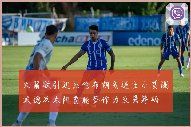 火箭欲引进杰伦布朗或送出小贾谢泼德及太阳首轮签作为交易筹码