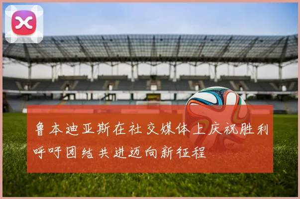 鲁本迪亚斯在社交媒体上庆祝胜利呼吁团结共进迈向新征程