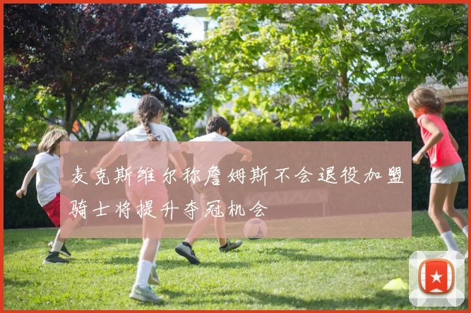 麦克斯维尔称詹姆斯不会退役加盟骑士将提升夺冠机会