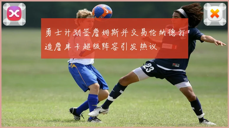 勇士计划签詹姆斯并交易伦纳德打造詹库卡超级阵容引发热议