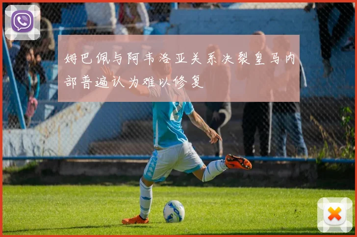 姆巴佩与阿韦洛亚关系决裂皇马内部普遍认为难以修复