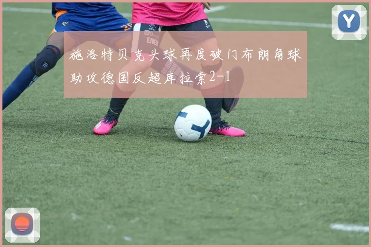 施洛特贝克头球再度破门布朗角球助攻德国反超库拉索2-1
