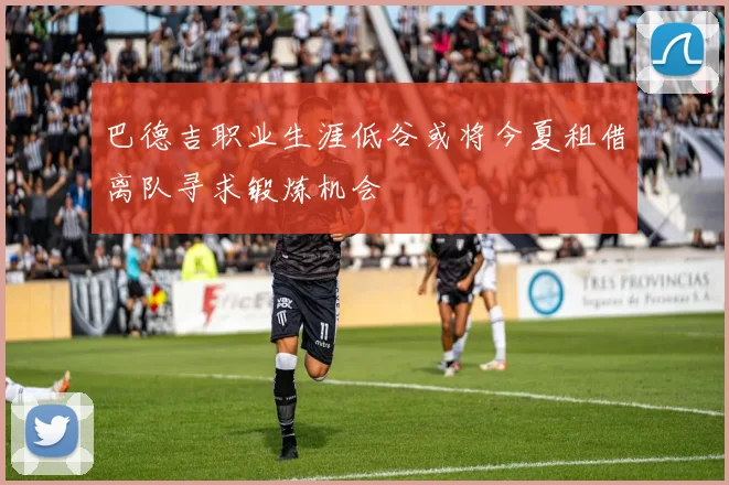 巴德吉职业生涯低谷或将今夏租借离队寻求锻炼机会
