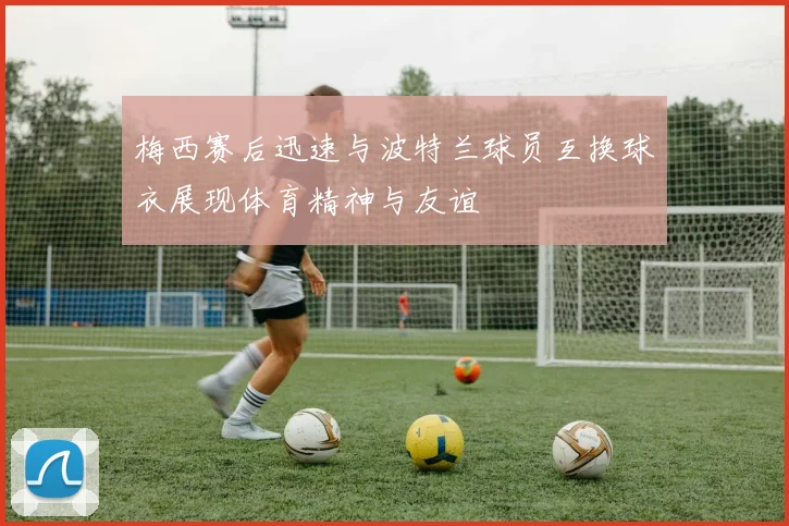 梅西赛后迅速与波特兰球员互换球衣展现体育精神与友谊