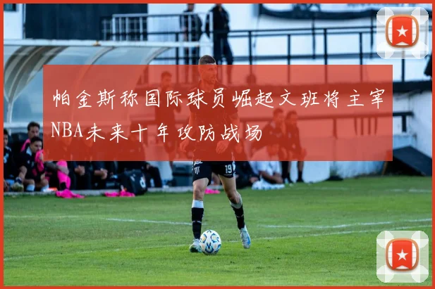帕金斯称国际球员崛起文班将主宰NBA未来十年攻防战场