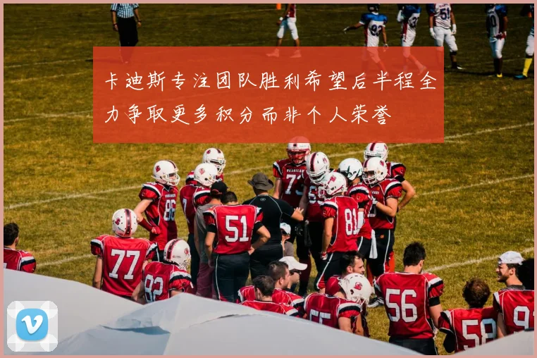 卡迪斯专注团队胜利希望后半程全力争取更多积分而非个人荣誉