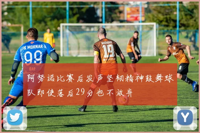 阿努诺比赛后发声坚韧精神鼓舞球队即使落后29分也不放弃